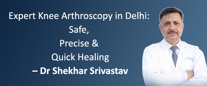 Expert Knee Arthroscopy in Delhi: Safe, Precise & Quick Healing – Dr Shekhar Srivastav